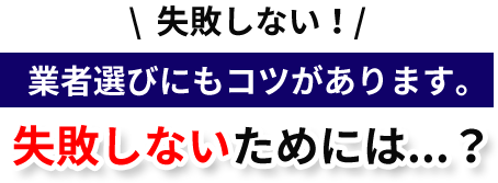 失敗しない!業者選びにもコツがあります。「失敗しないためには...?